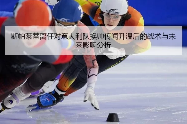 斯帕莱蒂离任对意大利队换帅传闻升温后的战术与未来影响分析