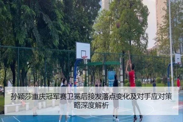 孙颖莎重庆冠军赛卫冕后接发落点变化及对手应对策略深度解析