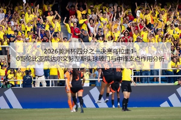 2026美洲杯四分之一决赛乌拉圭1-0哥伦比亚后达尔文努涅斯头球破门与中锋支点作用分析